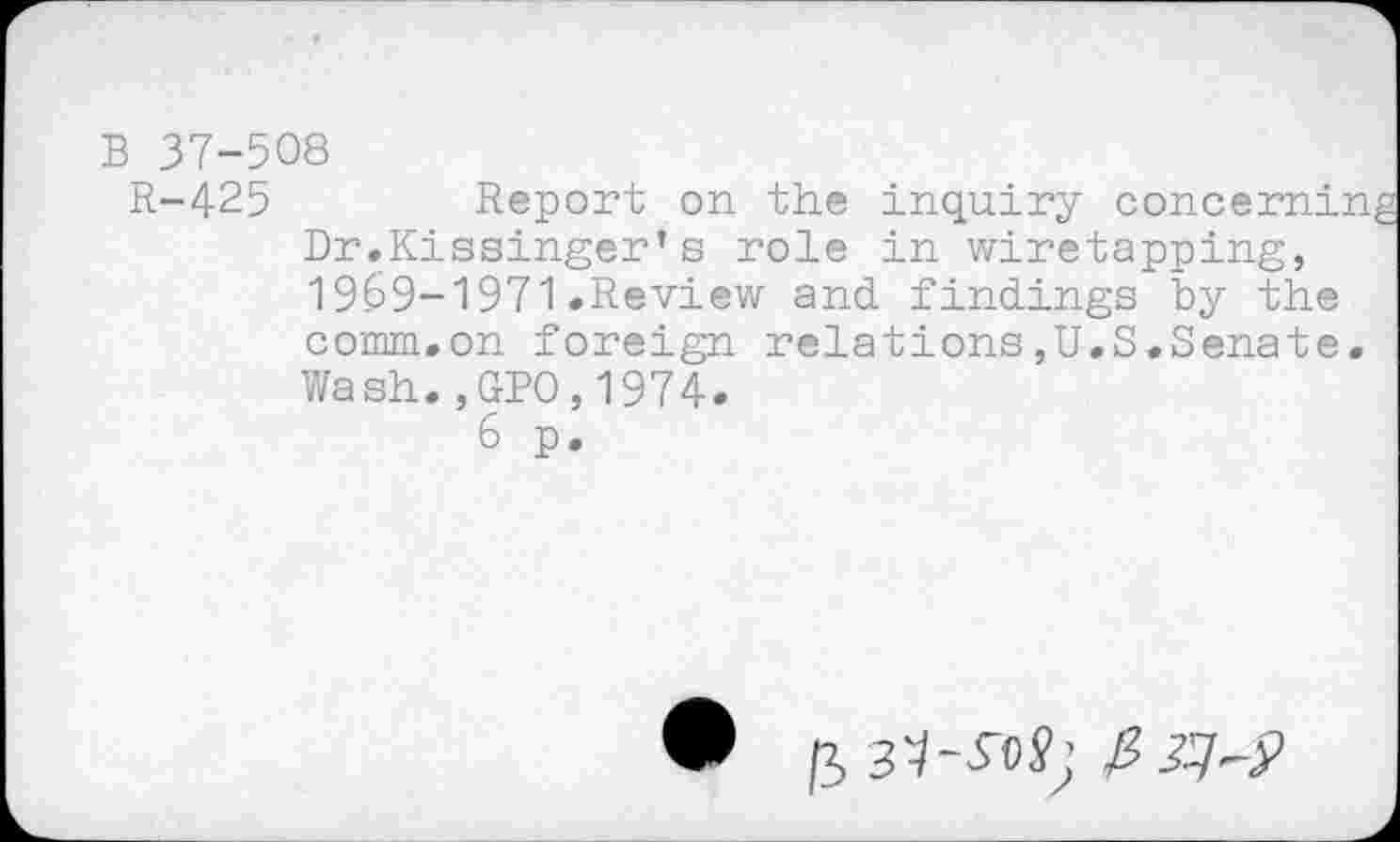 ﻿B 37-508
R-425	Report on the inquiry concerning
Dr.Kissinger’s role in wiretapping, 1969-1971.Review and findings by the comm.on foreign relations,U.S.Senate. Wash.,GP0,1974.
6 p.
,3	zp?